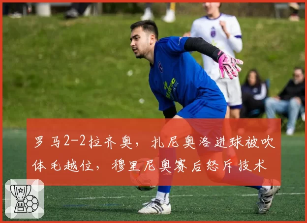 罗马2-2拉齐奥，扎尼奥洛进球被吹体毛越位，穆里尼奥赛后怒斥技术判罚