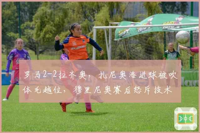 罗马2-2拉齐奥，扎尼奥洛进球被吹体毛越位，穆里尼奥赛后怒斥技术判罚