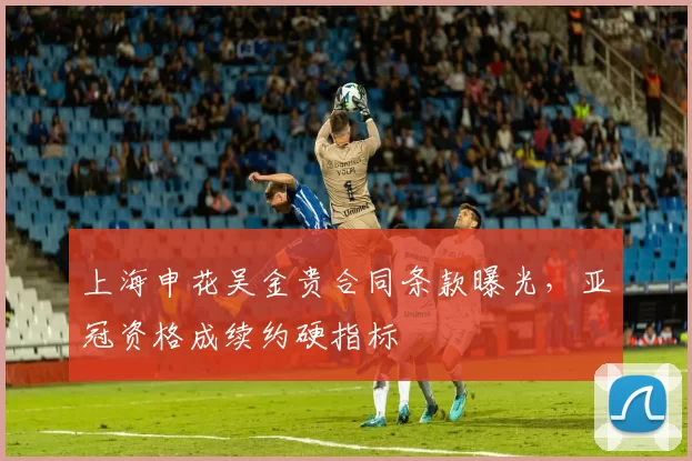 上海申花吴金贵合同条款曝光,亚冠资格成续约硬指标