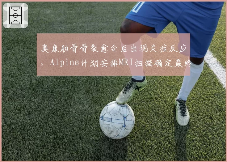 奥康肋骨骨裂愈合后出现炎症反应，Alpine计划安排MRI扫描确定最终复出日？