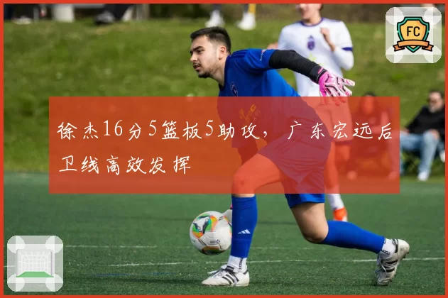 徐杰16分5篮板5助攻,广东宏远后卫线高效发挥