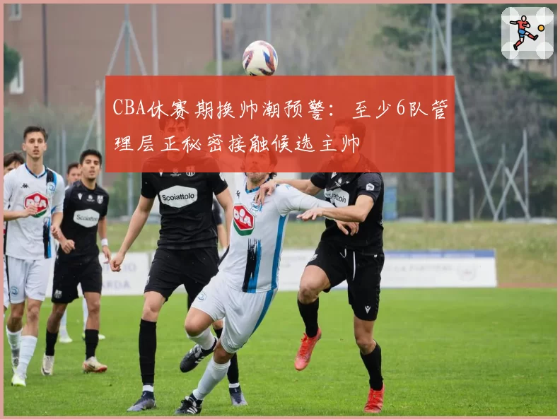 CBA休赛期换帅潮预警：至少6队管理层正秘密接触候选主帅