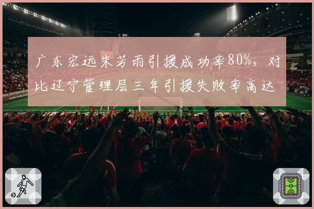 广东宏远朱芳雨引援成功率80%，对比辽宁管理层三年引援失败率高达60%