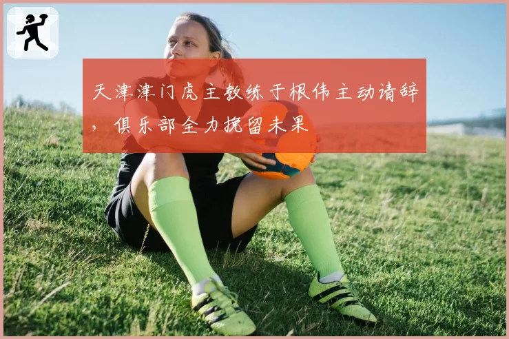 天津津门虎主教练于根伟主动请辞，俱乐部全力挽留未果