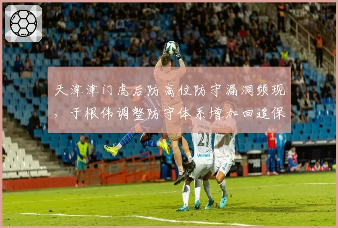 天津津门虎后防高位防守漏洞频现，于根伟调整防守体系增加回追保护