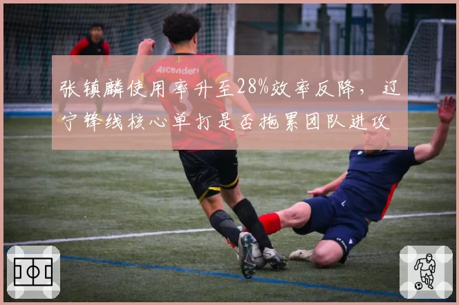 张镇麟使用率升至28%效率反降，辽宁锋线核心单打是否拖累团队进攻？