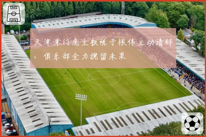 天津津门虎主教练于根伟主动请辞,俱乐部全力挽留未果