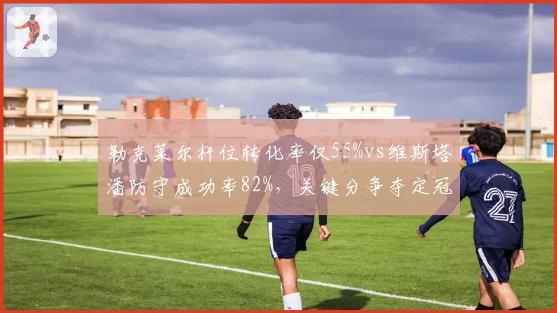 勒克莱尔杆位转化率仅55%vs维斯塔潘防守成功率82%，关键分争夺定冠军归属