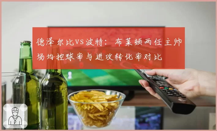 德泽尔比vs波特：布莱顿两任主帅场均控球率与进攻转化率对比
