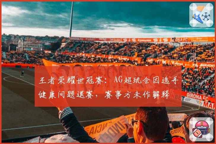王者荣耀世冠赛:AG超玩会因选手健康问题退赛,赛事方未作解释