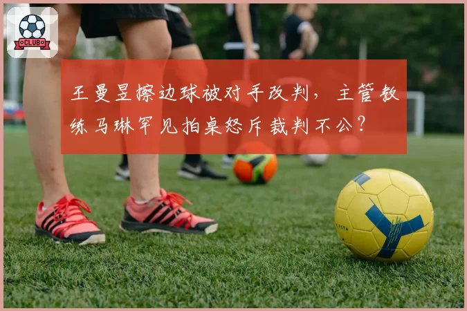 王曼昱擦边球被对手改判,主管教练马琳罕见拍桌怒斥裁判不公?