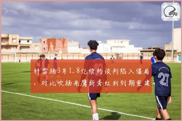 特雷杨3年1.8亿续约谈判陷入僵局,对比吹杨老鹰新秀红利到期重建信号浮现