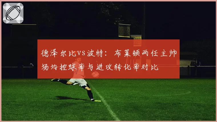 德泽尔比vs波特：布莱顿两任主帅场均控球率与进攻转化率对比
