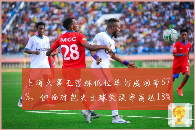 上海久事王哲林低位单打成功率67%，但面对包夹出球失误率高达18%？
