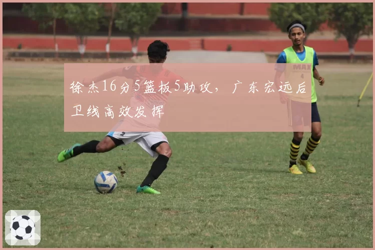徐杰16分5篮板5助攻,广东宏远后卫线高效发挥