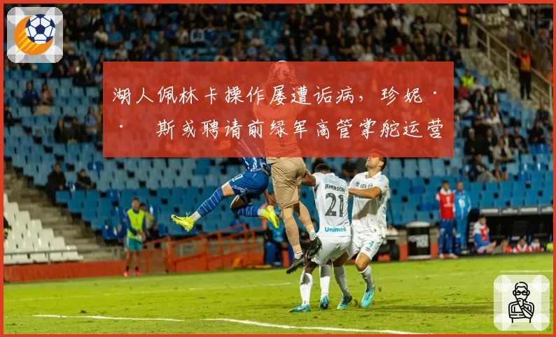 湖人佩林卡操作屡遭诟病，珍妮·巴斯或聘请前绿军高管掌舵运营