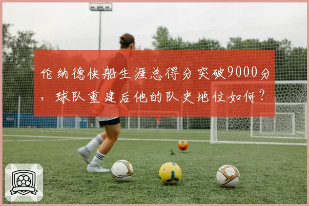 伦纳德快船生涯总得分突破9000分,球队重建后他的队史地位如何?