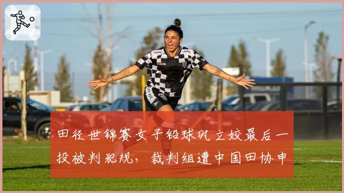 田径世锦赛女子铅球巩立姣最后一投被判犯规，裁判组遭中国田协申诉
