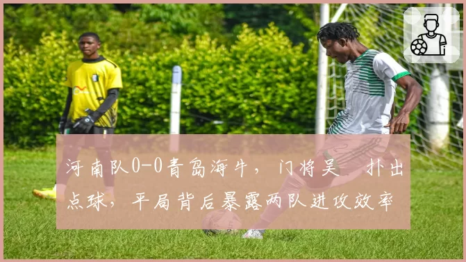 河南队0-0青岛海牛,门将吴龑扑出点球,平局背后暴露两队进攻效率倒数前三?