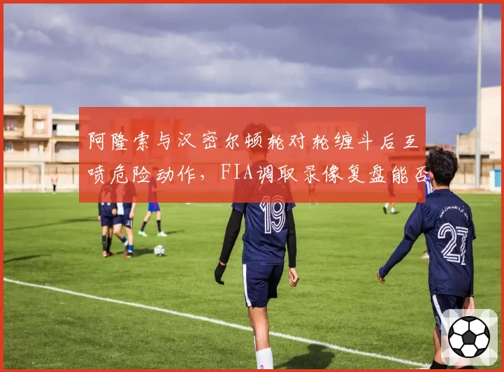阿隆索与汉密尔顿轮对轮缠斗后互喷危险动作,FIA调取录像复盘能否定论?