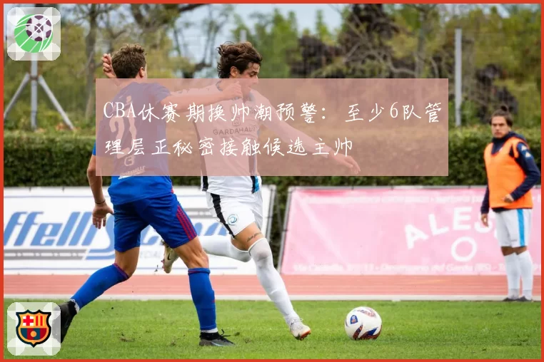 CBA休赛期换帅潮预警：至少6队管理层正秘密接触候选主帅