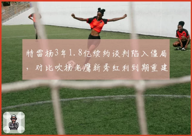 特雷杨3年1.8亿续约谈判陷入僵局,对比吹杨老鹰新秀红利到期重建信号浮现