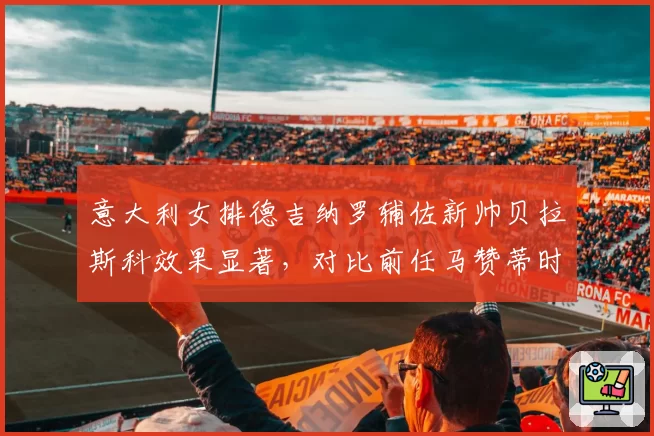 意大利女排德吉纳罗辅佐新帅贝拉斯科效果显著,对比前任马赞蒂时代自由人一传到位率提升5.6%